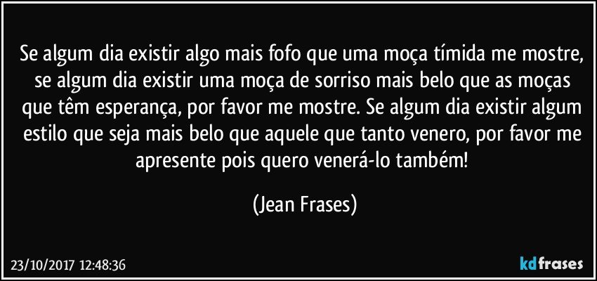 Se algum dia existir algo mais fofo que uma moça tímida me mostre, se algum dia existir uma moça de sorriso mais belo que as moças que têm esperança, por favor me mostre. Se algum dia existir algum estilo que seja mais belo que aquele que tanto venero, por favor me apresente pois quero venerá-lo também! (Jean Frases)