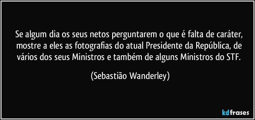 Se algum dia os seus netos perguntarem o que é falta de caráter, mostre a eles as fotografias do atual Presidente da República, de vários dos seus Ministros e também de alguns Ministros do STF. (Sebastião Wanderley)