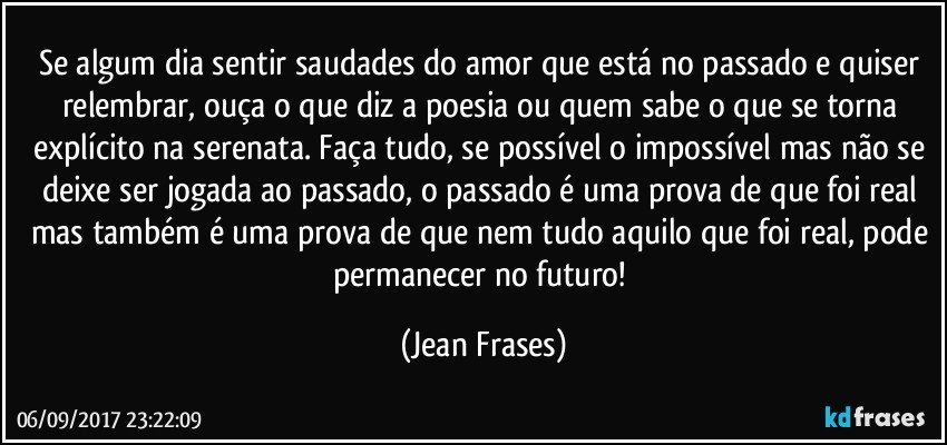 Se algum dia sentir saudades do amor que está no passado e quiser relembrar, ouça o que diz a poesia ou quem sabe o que se torna explícito na serenata. Faça tudo, se possível o impossível mas não se deixe ser jogada ao passado, o passado é uma prova de que foi real mas também é uma prova de que nem tudo aquilo que foi real, pode permanecer no futuro! (Jean Frases)