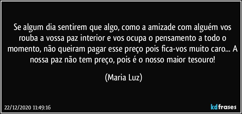 Se algum dia sentirem que algo, como a amizade com alguém vos rouba a vossa paz interior e vos ocupa o pensamento a todo o momento, não queiram pagar esse preço pois fica-vos muito caro... A nossa paz não tem preço, pois é o nosso maior tesouro! (Maria Luz)