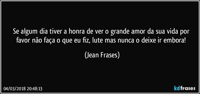 Se algum dia tiver a honra de ver o grande amor da sua vida por favor não faça o que eu fiz, lute mas nunca o deixe ir embora! (Jean Frases)