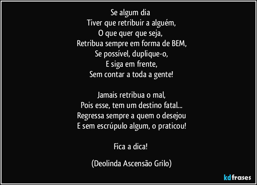 Se algum dia 
Tiver que retribuir a alguém,
O que quer que seja, 
Retribua sempre em forma de BEM,
Se possível, duplique-o,
E siga em frente,
Sem contar a toda a gente!

Jamais retribua o mal,
Pois esse, tem um destino fatal...
Regressa sempre a quem o desejou
E sem escrúpulo algum, o praticou!

Fica a dica! (Deolinda Ascensão Grilo)