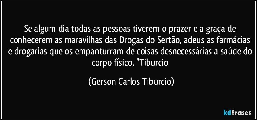 Se algum dia todas as pessoas tiverem o prazer e a graça de conhecerem as maravilhas das Drogas do Sertão, adeus as farmácias e drogarias que os empanturram de coisas desnecessárias a saúde do corpo físico. "Tiburcio (Gerson Carlos Tiburcio)