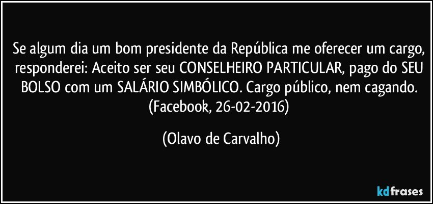 Se algum dia um bom presidente da República me oferecer um cargo, responderei: Aceito ser seu CONSELHEIRO PARTICULAR, pago do SEU BOLSO com um SALÁRIO SIMBÓLICO. Cargo público, nem cagando. (Facebook, 26-02-2016) (Olavo de Carvalho)