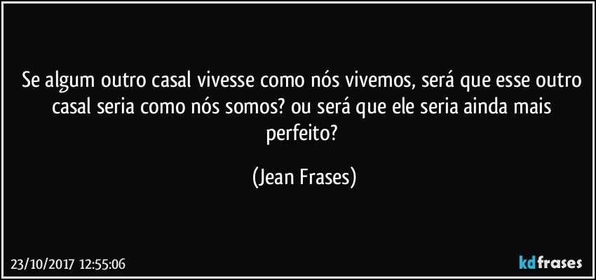 Se algum outro casal vivesse como nós vivemos, será que esse outro casal seria como nós somos? ou será que ele seria ainda mais perfeito? (Jean Frases)