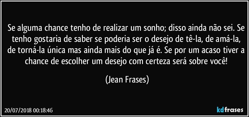 Se alguma chance tenho de realizar um sonho; disso ainda não sei. Se tenho gostaria de saber se poderia ser o desejo de tê-la, de amá-la, de torná-la única mas ainda mais do que já é. Se por um acaso tiver a chance de escolher um desejo com certeza será sobre você! (Jean Frases)