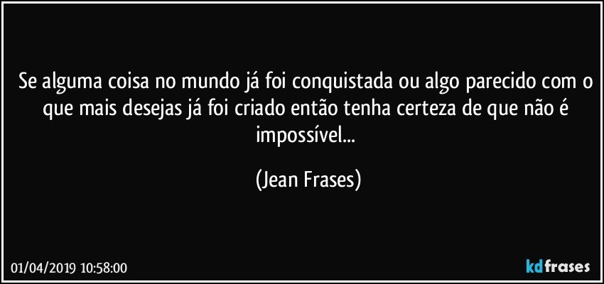 Se alguma coisa no mundo já foi conquistada ou algo parecido com o que mais desejas já foi criado então tenha certeza de que não é impossível... (Jean Frases)