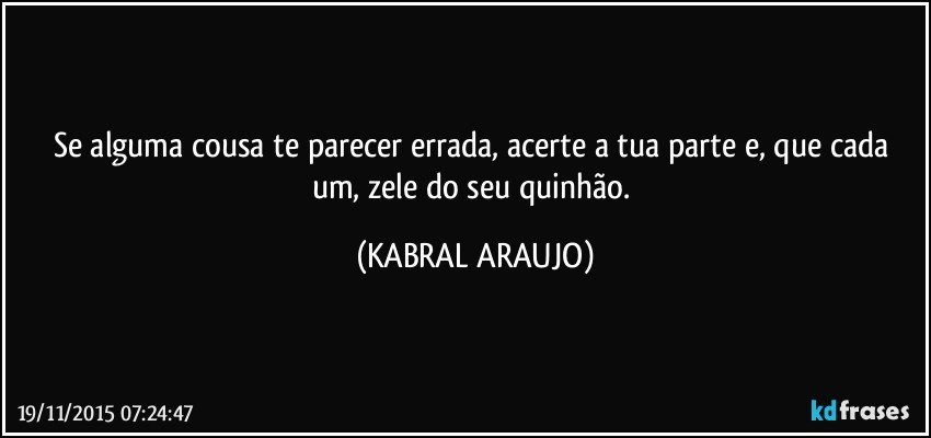 Se alguma cousa te parecer errada, acerte a tua parte e, que cada um, zele do seu quinhão. (KABRAL ARAUJO)