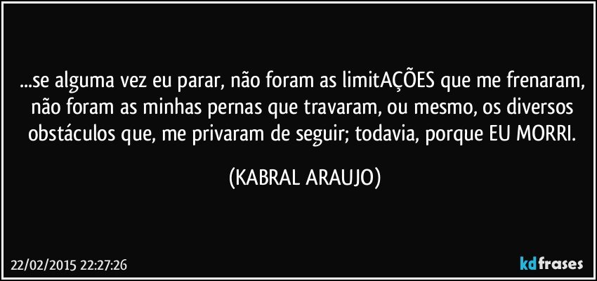 ...se alguma vez eu parar, não foram as limitAÇÕES que me frenaram, não foram as minhas pernas que travaram, ou mesmo, os diversos obstáculos que, me privaram de seguir; todavia, porque EU MORRI. (KABRAL ARAUJO)