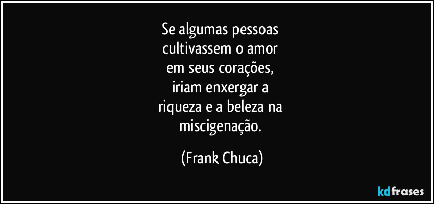 Se algumas pessoas 
cultivassem o amor 
em seus corações, 
iriam enxergar a 
riqueza e a beleza na 
miscigenação. (Frank Chuca)