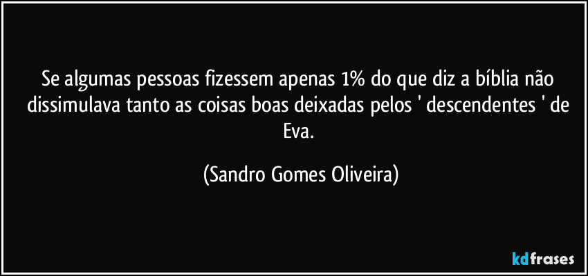 Se algumas pessoas fizessem apenas 1% do que diz a bíblia não dissimulava tanto as coisas boas deixadas pelos ' descendentes ' de Eva. (Sandro Gomes Oliveira)