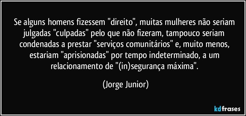 Se alguns homens fizessem "direito", muitas mulheres não seriam julgadas "culpadas" pelo que não fizeram, tampouco seriam condenadas a prestar "serviços comunitários" e, muito menos, estariam "aprisionadas" por tempo indeterminado, a um relacionamento de "(in)segurança máxima". (Jorge Junior)