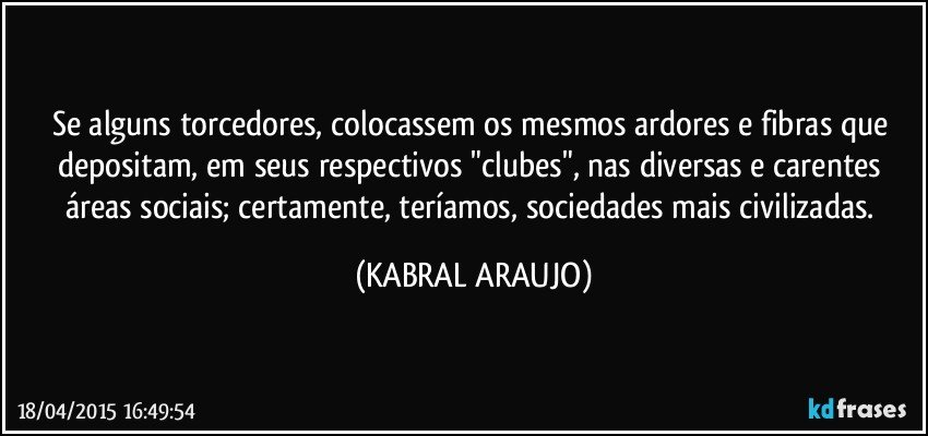 Se alguns torcedores, colocassem os mesmos ardores e fibras que depositam, em seus respectivos "clubes", nas diversas e carentes áreas sociais; certamente, teríamos,  sociedades mais civilizadas. (KABRAL ARAUJO)