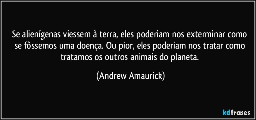 Se alienígenas viessem à terra, eles poderiam nos exterminar como se fôssemos uma doença. Ou pior, eles poderiam nos tratar como tratamos os outros animais do planeta. (Andrew Amaurick)