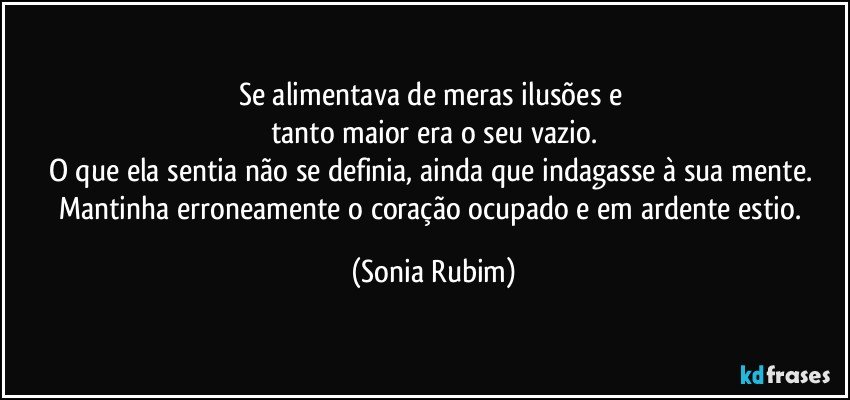 Se alimentava de meras ilusões e 
tanto maior era o seu vazio.
O que ela sentia não se definia, ainda que indagasse à sua mente. 
Mantinha erroneamente o coração ocupado  e em ardente estio. (Sonia Rubim)