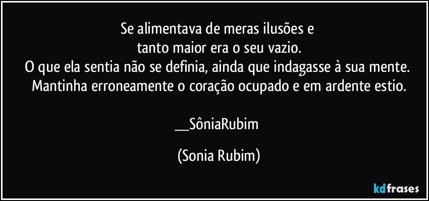 Se alimentava de meras ilusões e 
tanto maior era o seu vazio.
O que ela sentia não se definia, ainda que indagasse à sua mente. 
Mantinha erroneamente o coração ocupado  e em ardente estio.

__SôniaRubim (Sonia Rubim)