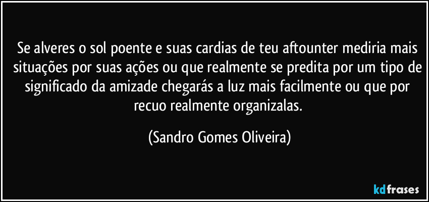 Se alveres o sol poente e suas cardias de teu aftounter mediria mais situações por suas ações ou que realmente se predita por um tipo de significado da amizade chegarás a luz mais facilmente ou que por recuo realmente organizalas. (Sandro Gomes Oliveira)