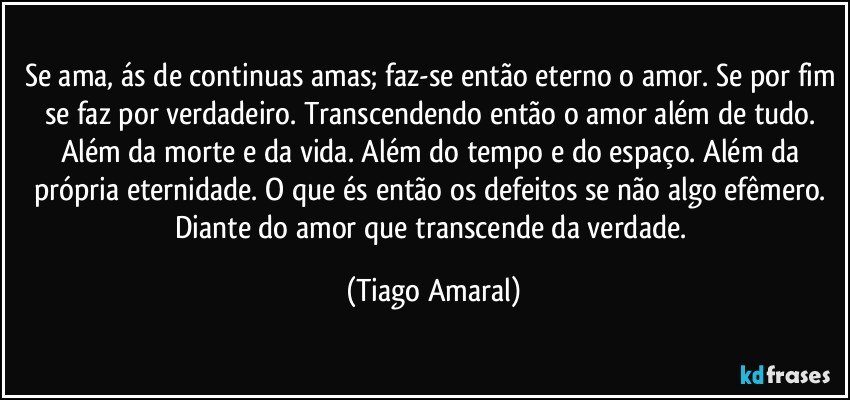 Se ama, ás de continuas amas; faz-se então eterno o amor. Se por fim se faz por verdadeiro. Transcendendo então o amor além de tudo. Além da morte e da vida. Além do tempo e do espaço. Além da própria eternidade. O que és então os defeitos se não algo efêmero. Diante do amor que transcende da verdade. (Tiago Amaral)