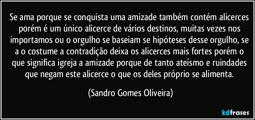 Se ama porque se conquista uma amizade também contém alicerces porém é um único alicerce de vários destinos, muitas vezes nos importamos ou o orgulho se baseiam se hipóteses desse orgulho, se a o costume a contradição deixa os alicerces mais fortes porém o que significa igreja a amizade porque de tanto ateísmo e ruindades que negam este alicerce o que os deles próprio se alimenta. (Sandro Gomes Oliveira)