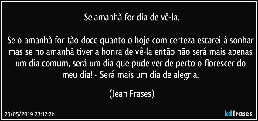 Se amanhã for dia de vê-la.

Se o amanhã for tão doce quanto o hoje com certeza estarei à sonhar mas se no amanhã tiver a honra de vê-la então não será mais apenas um dia comum, será um dia que pude ver de perto o florescer do meu dia! - Será mais um dia de alegria. (Jean Frases)