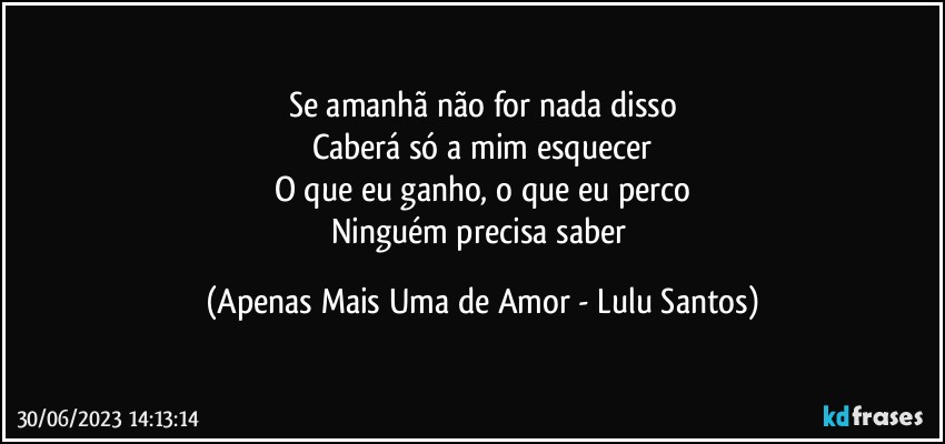 Se amanhã não for nada disso
Caberá só a mim esquecer
O que eu ganho, o que eu perco
Ninguém precisa saber (Apenas Mais Uma de Amor - Lulu Santos)