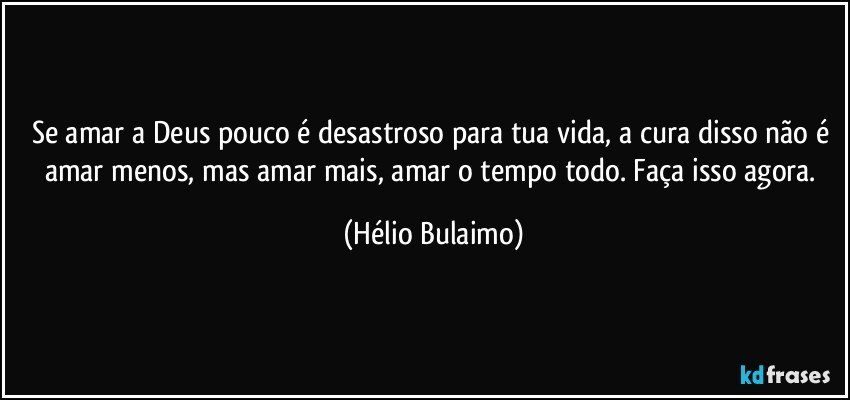 Se amar a Deus pouco é desastroso para tua vida, a cura disso não é amar menos, mas amar mais, amar o tempo todo. Faça isso agora. (Hélio Bulaimo)