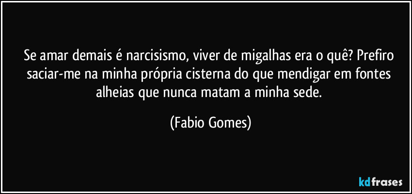 Se amar demais é narcisismo, viver de migalhas era o quê? Prefiro saciar-me na minha própria cisterna do que mendigar em fontes alheias que nunca matam a minha sede. (Fabio Gomes)