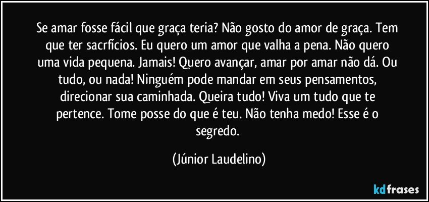 Se amar fosse fácil que graça teria? Não gosto do amor de graça. Tem que ter sacrfícios. Eu quero um amor que valha a pena. Não quero uma vida pequena. Jamais! Quero avançar, amar por amar não dá. Ou tudo, ou nada! Ninguém pode mandar em seus pensamentos, direcionar sua caminhada. Queira tudo! Viva um tudo que te pertence. Tome posse do que é teu. Não tenha medo! Esse é o segredo. (Júnior Laudelino)