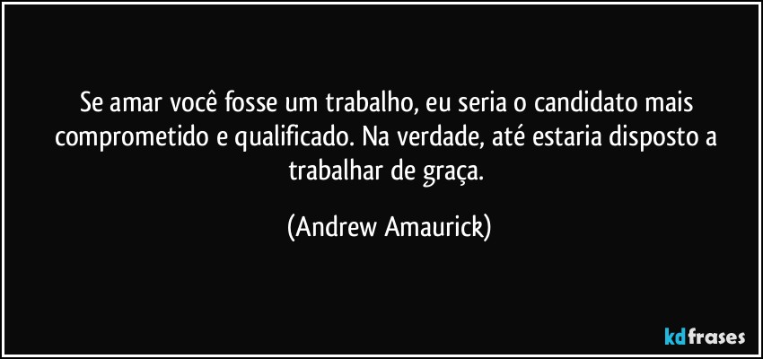 Se amar você fosse um trabalho, eu seria o candidato mais comprometido e qualificado. Na verdade, até estaria disposto a trabalhar de graça. (Andrew Amaurick)