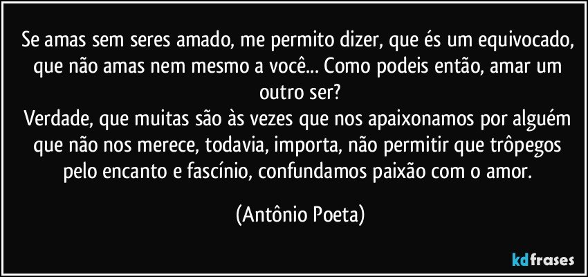 Se amas sem seres amado, me permito dizer, que és um equivocado, que não amas nem mesmo a você... Como podeis então, amar um outro ser?
Verdade, que muitas são às vezes que nos apaixonamos por alguém que não nos merece, todavia, importa, não permitir que trôpegos pelo encanto e fascínio, confundamos paixão com o amor. (Antônio Poeta)