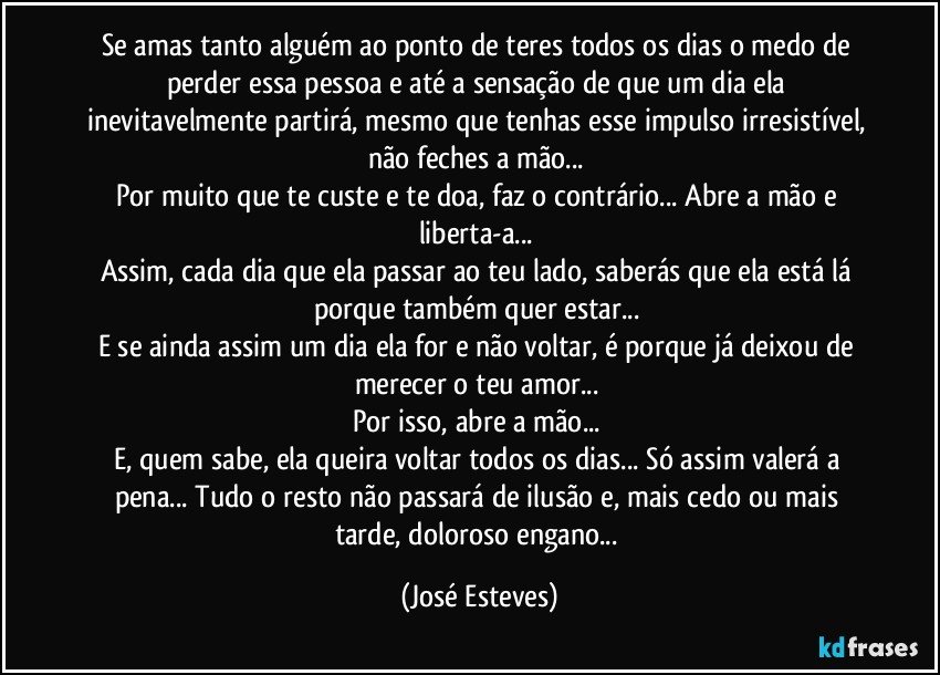 Se amas tanto alguém ao ponto de teres todos os dias o medo de perder essa pessoa e até a sensação de que um dia ela inevitavelmente partirá, mesmo que tenhas esse impulso irresistível, não feches a mão... 
Por muito que te custe e te doa, faz o contrário... Abre a mão e liberta-a... 
Assim, cada dia que ela passar ao teu lado, saberás que ela está lá porque também quer estar... 
E se ainda assim um dia ela for e não voltar, é porque já deixou de merecer o teu amor... 
Por isso, abre a mão... 
E, quem sabe, ela queira voltar todos os dias... Só assim valerá a pena... Tudo o resto não passará de ilusão e, mais cedo ou mais tarde, doloroso engano... (José Esteves)