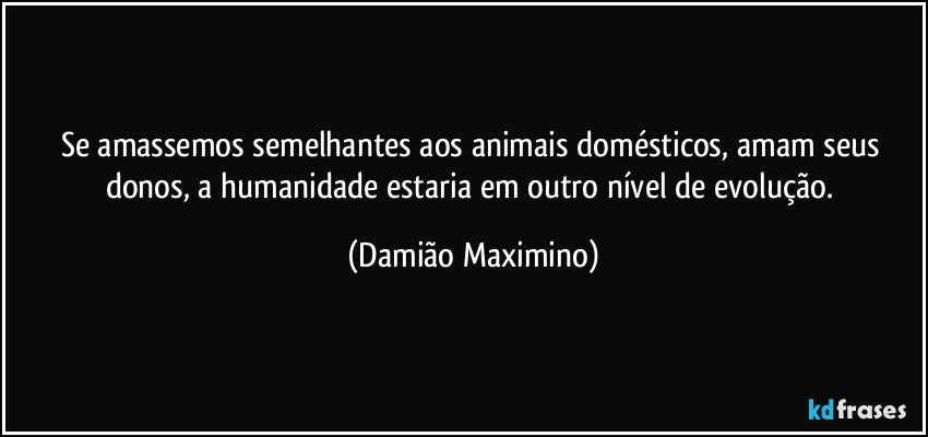 Se amassemos semelhantes aos animais domésticos, amam seus donos, a humanidade estaria em outro nível de evolução. (Damião Maximino)