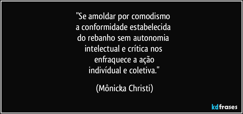 "Se amoldar por comodismo
a conformidade estabelecida
do rebanho sem autonomia
intelectual e crítica nos
enfraquece a ação
indivídual e coletiva." (Mônicka Christi)