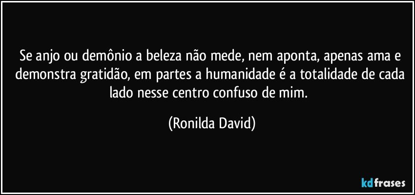 Se anjo ou demônio a beleza não mede, nem aponta, apenas ama e demonstra gratidão, em partes a humanidade é a totalidade de cada lado nesse centro confuso de mim.﻿ (Ronilda David)