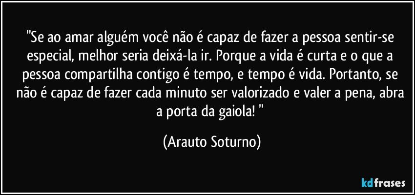 "Se ao amar alguém você não é capaz de fazer a pessoa sentir-se especial, melhor seria deixá-la ir. Porque a vida é curta e o que a pessoa compartilha contigo é tempo, e tempo é vida. Portanto, se não é capaz de fazer cada minuto ser valorizado e valer a pena, abra a porta da gaiola! " (Arauto Soturno)