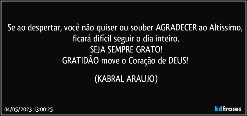 Se ao despertar, você não quiser ou souber AGRADECER ao Altíssimo, ficará difícil seguir o dia inteiro.
SEJA SEMPRE GRATO!
GRATIDÃO move o Coração de DEUS! (KABRAL ARAUJO)