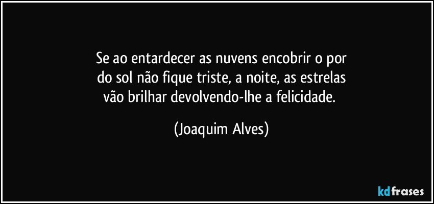 Se ao entardecer as nuvens encobrir o por
do sol não fique triste, a noite, as estrelas
vão brilhar devolvendo-lhe a felicidade. (Joaquim Alves)