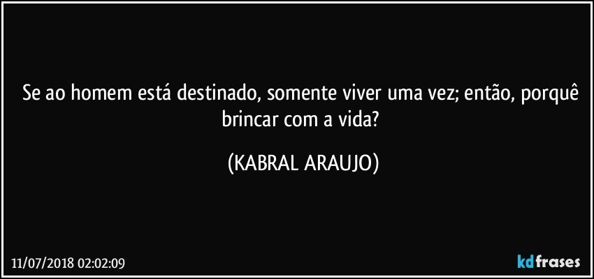 Se ao homem está destinado, somente viver uma vez; então, porquê brincar com a vida? (KABRAL ARAUJO)