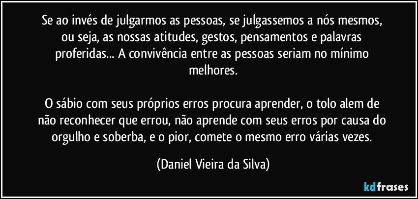 Se ao invés de julgarmos as pessoas, se julgassemos a nós mesmos, ou seja, as nossas atitudes, gestos, pensamentos e palavras proferidas... A convivência entre as pessoas seriam no mínimo melhores.

O sábio com seus próprios erros procura aprender, o tolo alem de não reconhecer que errou, não aprende com seus erros por causa do orgulho e soberba, e o pior, comete o mesmo erro várias vezes. (Daniel Vieira da Silva)