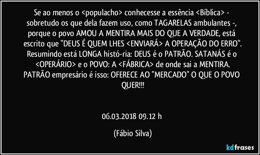 Se ao menos o <populacho> conhecesse a essência <Bíblica> - sobretudo os que dela fazem uso, como TAGARELAS ambulantes -, porque o povo AMOU A MENTIRA MAIS DO QUE A VERDADE, está escrito que "DEUS É QUEM LHES <ENVIARÁ> A OPERAÇÃO DO ERRO".
Resumindo está LONGA histó-ria: DEUS é o PATRÃO. SATANÁS é o <OPERÁRIO> e o POVO: A <FÁBRICA> de onde sai a MENTIRA.
PATRÃO empresário é isso: OFERECE AO "MERCADO" O QUE O POVO QUER!!!


06.03.2018    09.12 h (Fábio Silva)