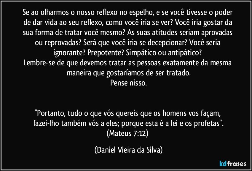 Se ao olharmos o nosso reflexo no espelho, e se você tivesse o poder de dar vida ao seu reflexo, como você iria se ver? Você iria gostar da sua forma de tratar você mesmo? As suas atitudes seriam aprovadas ou reprovadas? Será que você iria se decepcionar? Você seria ignorante? Prepotente? Simpático ou antipático? 
Lembre-se de que devemos tratar as pessoas exatamente da mesma maneira que gostaríamos de ser tratado.
Pense nisso.


"Portanto, tudo o que vós quereis que os homens vos façam, fazei-lho também vós a eles; porque esta é a lei e os profetas".
(Mateus 7:12) (Daniel Vieira da Silva)