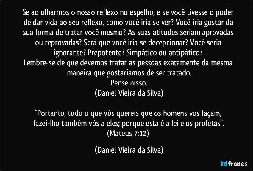 Se ao olharmos o nosso reflexo no espelho, e se você tivesse o poder de dar vida ao seu reflexo, como você iria se ver? Você iria gostar da sua forma de tratar você mesmo? As suas atitudes seriam aprovadas ou reprovadas? Será que você iria se decepcionar? Você seria ignorante? Prepotente? Simpático ou antipático? 
Lembre-se de que devemos tratar as pessoas exatamente da mesma maneira que gostaríamos de ser tratado.
Pense nisso.
(Daniel Vieira da Silva)

"Portanto, tudo o que vós quereis que os homens vos façam, fazei-lho também vós a eles; porque esta é a lei e os profetas".
(Mateus 7:12) (Daniel Vieira da Silva)