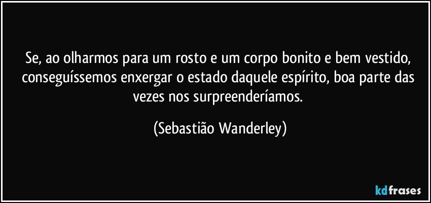 Se, ao olharmos para um rosto e um corpo bonito e bem vestido, conseguíssemos enxergar o estado daquele espírito, boa parte das vezes nos surpreenderíamos. (Sebastião Wanderley)