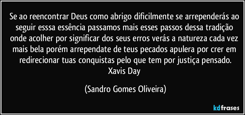 Se ao reencontrar Deus como abrigo dificilmente se arrependerás ao seguir esssa essência passamos mais esses passos dessa tradição onde acolher por significar dos seus erros verás a natureza cada vez mais bela porém arrependate de teus pecados apulera por crer em redirecionar tuas conquistas pelo que tem por justiça pensado.
Xavis Day (Sandro Gomes Oliveira)