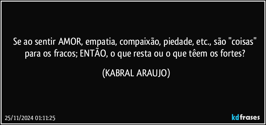 Se ao sentir AMOR, empatia, compaixão, piedade, etc., são "coisas" para os fracos; ENTÃO, o que resta ou o que têem os fortes? (KABRAL ARAUJO)