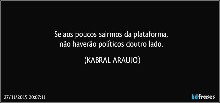 Se aos poucos sairmos da plataforma, 
não haverão políticos doutro lado. (KABRAL ARAUJO)