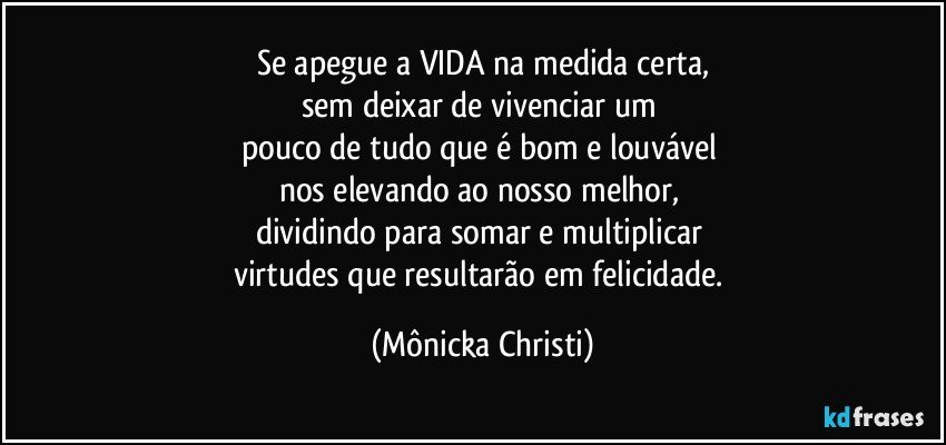 Se apegue a VIDA na medida certa,
sem deixar de vivenciar um 
pouco de tudo que é bom e louvável 
nos elevando ao nosso melhor, 
dividindo para somar e multiplicar 
virtudes que resultarão em felicidade. (Mônicka Christi)