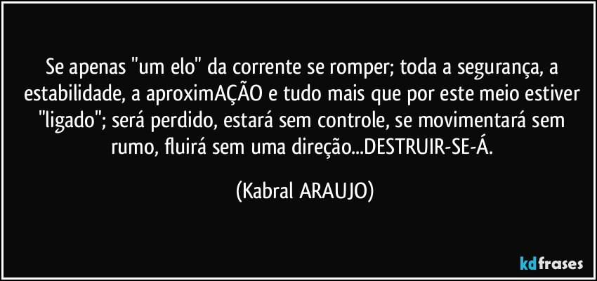 Se apenas "um elo" da corrente se romper; toda a segurança, a estabilidade, a aproximAÇÃO e tudo mais que por este meio estiver "ligado"; será perdido, estará sem controle, se movimentará sem rumo, fluirá sem uma direção...DESTRUIR-SE-Á. (KABRAL ARAUJO)