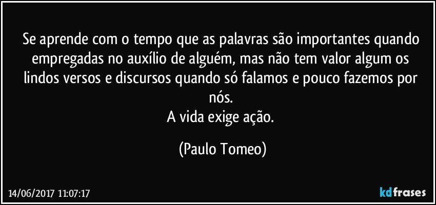 Se aprende com o tempo que as palavras são importantes quando empregadas no auxílio de alguém, mas não tem valor algum os lindos versos e discursos quando só falamos e pouco fazemos por nós. 
A vida exige ação. (Paulo Tomeo)