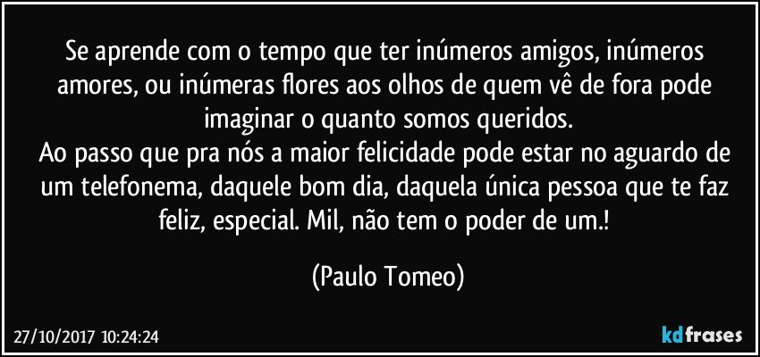 Se aprende com o tempo que ter inúmeros amigos, inúmeros amores, ou inúmeras flores aos olhos de quem vê de fora pode imaginar o quanto somos queridos.
Ao passo que pra nós a maior felicidade pode estar no aguardo de um telefonema, daquele bom dia, daquela única pessoa que te faz feliz, especial. Mil, não tem o poder de um.! (Paulo Tomeo)